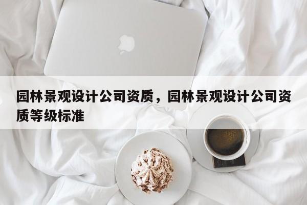 园林景观设计公司资质，园林景观设计公司资质等级标准