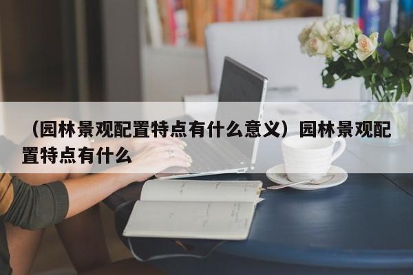 （园林景观配置特点有什么意义）园林景观配置特点有什么