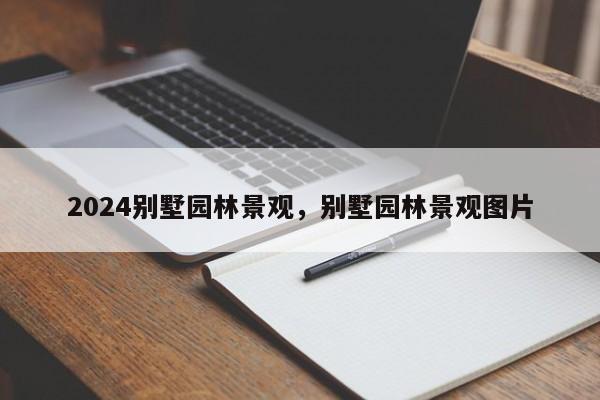 2024别墅园林景观，别墅园林景观图片