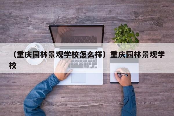 （重庆园林景观学校怎么样）重庆园林景观学校