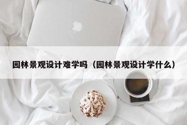 园林景观设计难学吗（园林景观设计学什么）