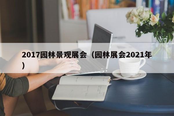 2017园林景观展会（园林展会2021年）