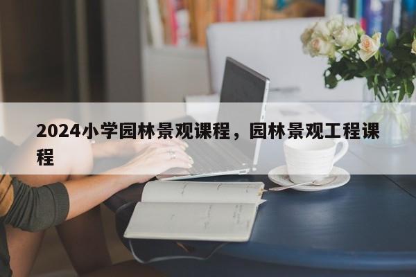 2024小学园林景观课程，园林景观工程课程