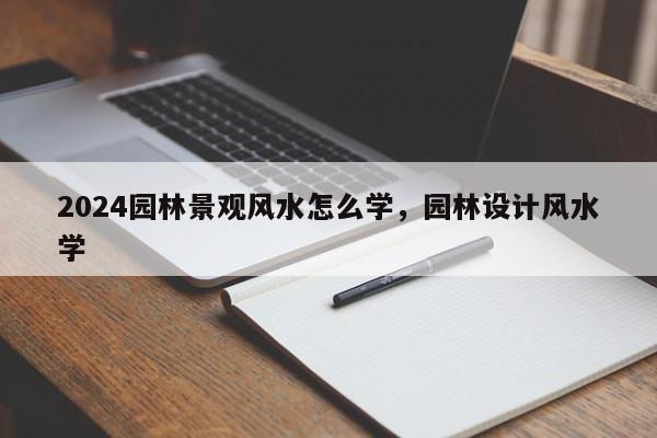 2024园林景观风水怎么学，园林设计风水学