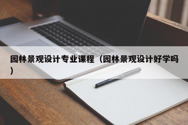 园林景观设计专业课程（园林景观设计好学吗）