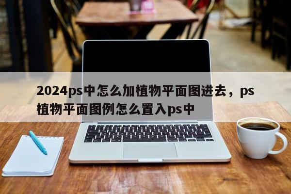 2024ps中怎么加植物平面图进去，ps植物平面图例怎么置入ps中